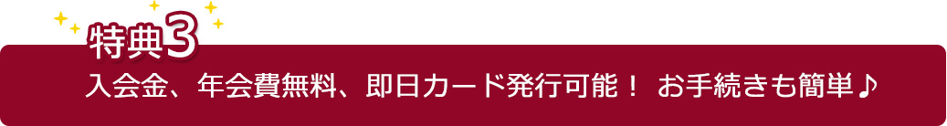【特典3】入会金、年会費無料、即日カード発行可能!お手続きも簡単♪